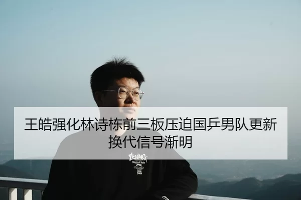 王皓强化林诗栋前三板压迫国乒男队更新换代信号渐明