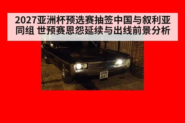 2027亚洲杯预选赛抽签中国与叙利亚同组 世预赛恩怨延续与出线前景分析