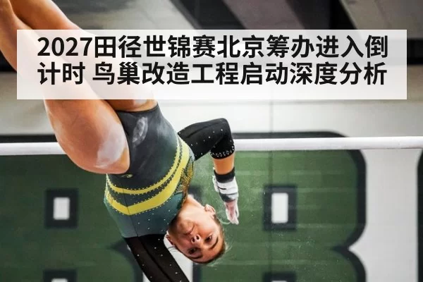 2027田径世锦赛北京筹办进入倒计时 鸟巢改造工程启动深度分析